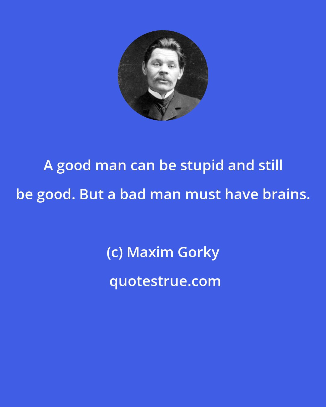 Maxim Gorky: A good man can be stupid and still be good. But a bad man must have brains.