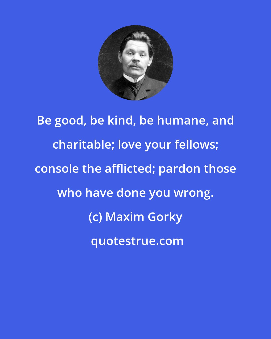 Maxim Gorky: Be good, be kind, be humane, and charitable; love your fellows; console the afflicted; pardon those who have done you wrong.