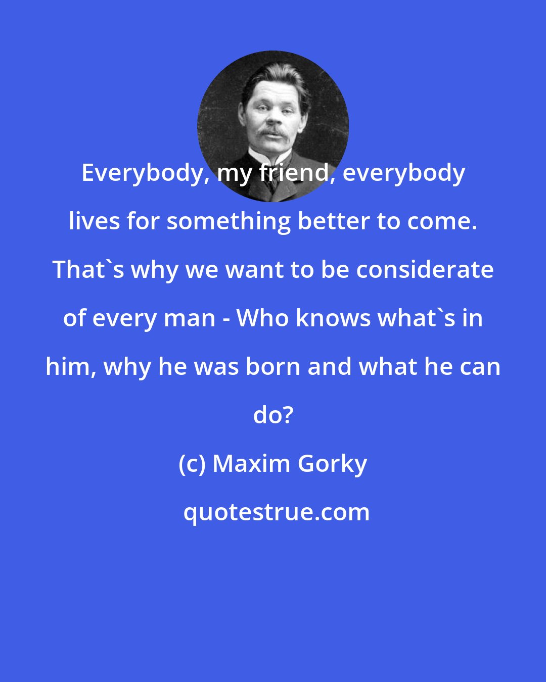 Maxim Gorky: Everybody, my friend, everybody lives for something better to come. That's why we want to be considerate of every man - Who knows what's in him, why he was born and what he can do?