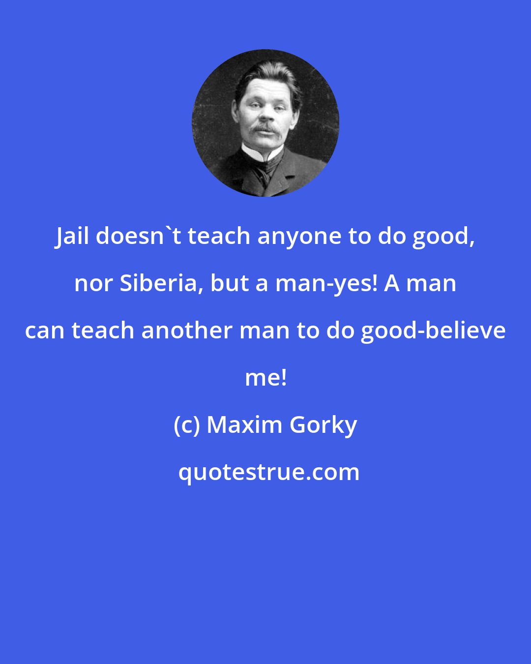 Maxim Gorky: Jail doesn't teach anyone to do good, nor Siberia, but a man-yes! A man can teach another man to do good-believe me!