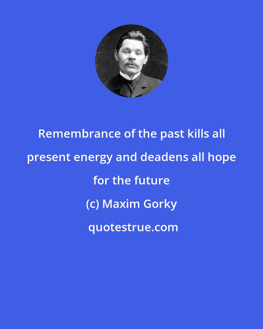 Maxim Gorky: Remembrance of the past kills all present energy and deadens all hope for the future