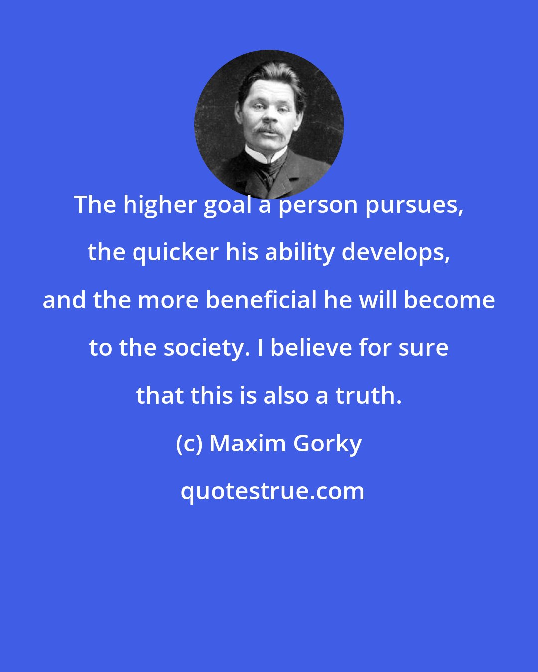 Maxim Gorky: The higher goal a person pursues, the quicker his ability develops, and the more beneficial he will become to the society. I believe for sure that this is also a truth.
