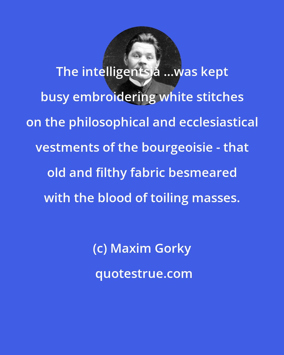 Maxim Gorky: The intelligentsia ...was kept busy embroidering white stitches on the philosophical and ecclesiastical vestments of the bourgeoisie - that old and filthy fabric besmeared with the blood of toiling masses.