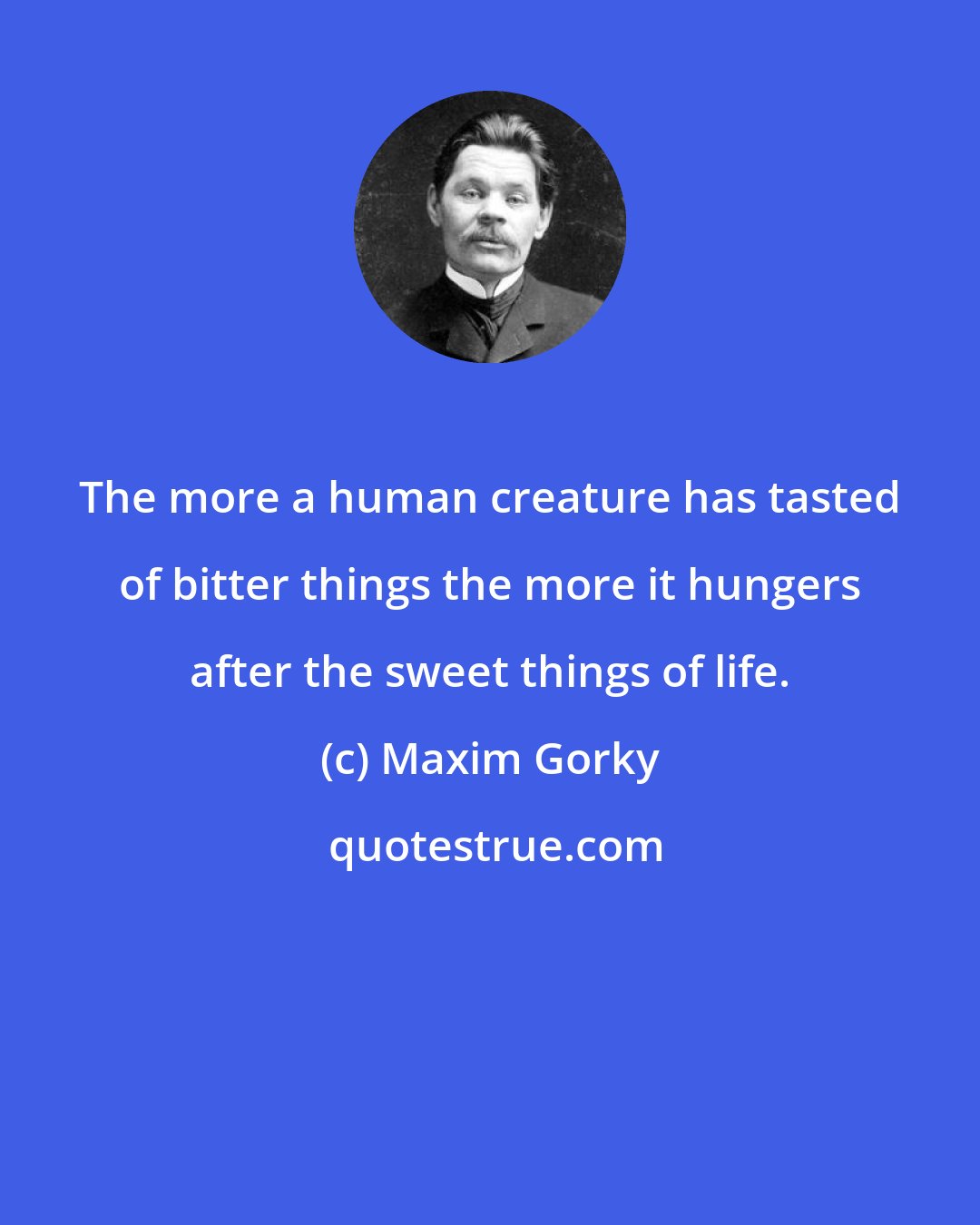 Maxim Gorky: The more a human creature has tasted of bitter things the more it hungers after the sweet things of life.