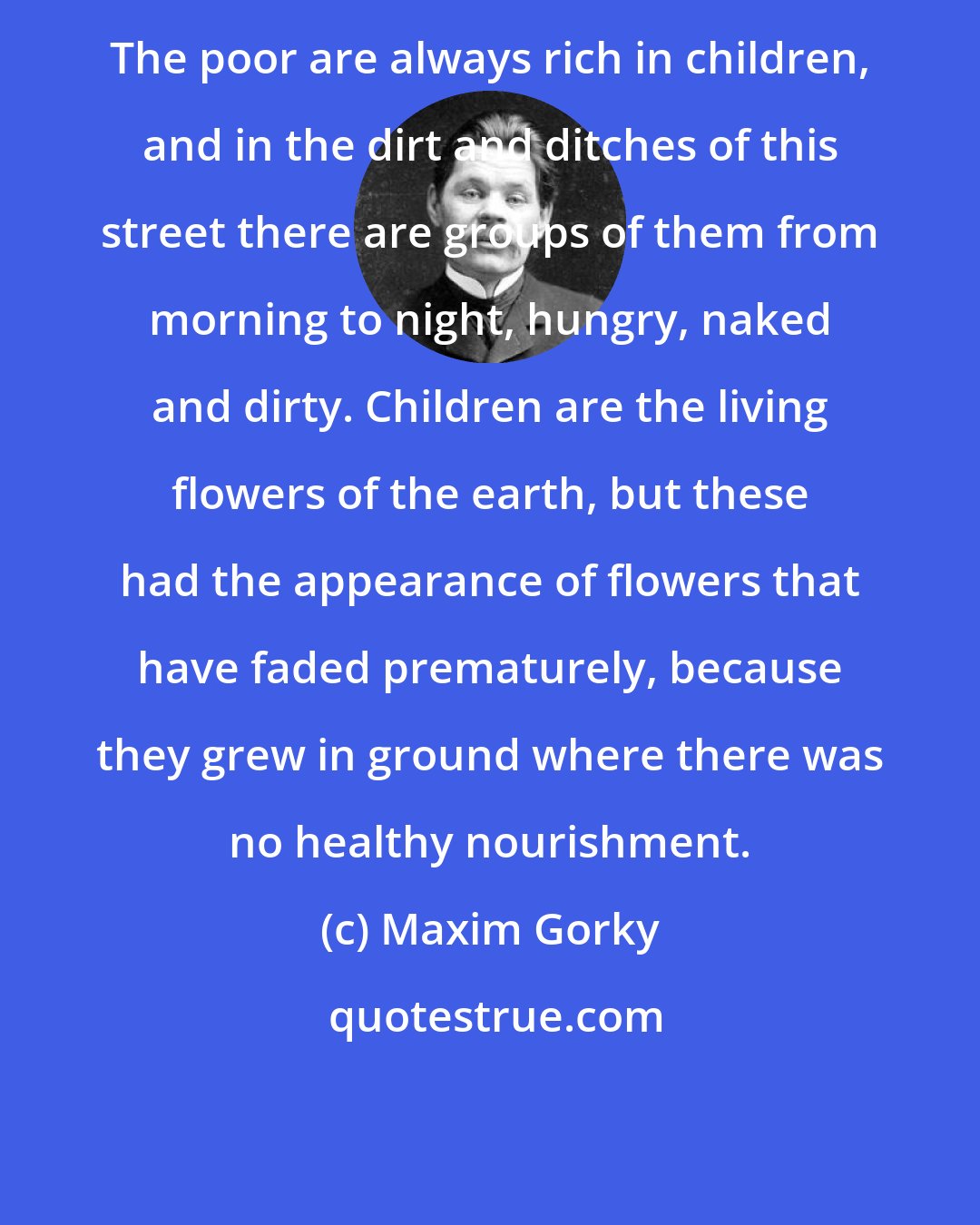 Maxim Gorky: The poor are always rich in children, and in the dirt and ditches of this street there are groups of them from morning to night, hungry, naked and dirty. Children are the living flowers of the earth, but these had the appearance of flowers that have faded prematurely, because they grew in ground where there was no healthy nourishment.