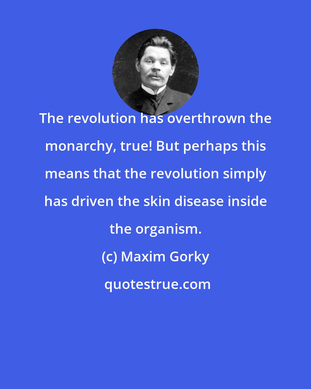 Maxim Gorky: The revolution has overthrown the monarchy, true! But perhaps this means that the revolution simply has driven the skin disease inside the organism.