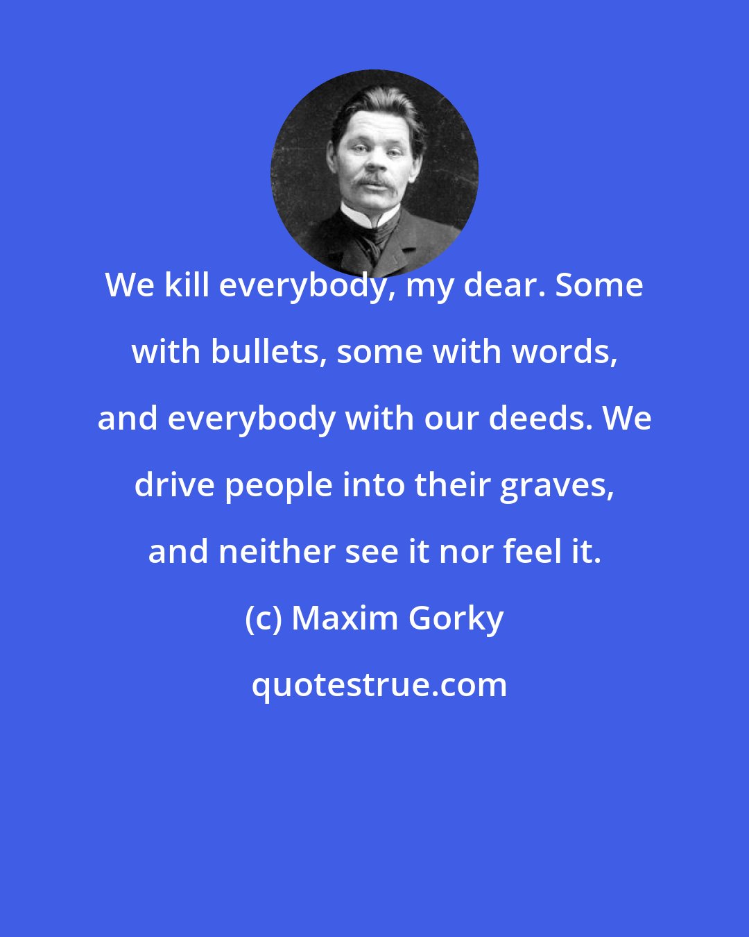 Maxim Gorky: We kill everybody, my dear. Some with bullets, some with words, and everybody with our deeds. We drive people into their graves, and neither see it nor feel it.