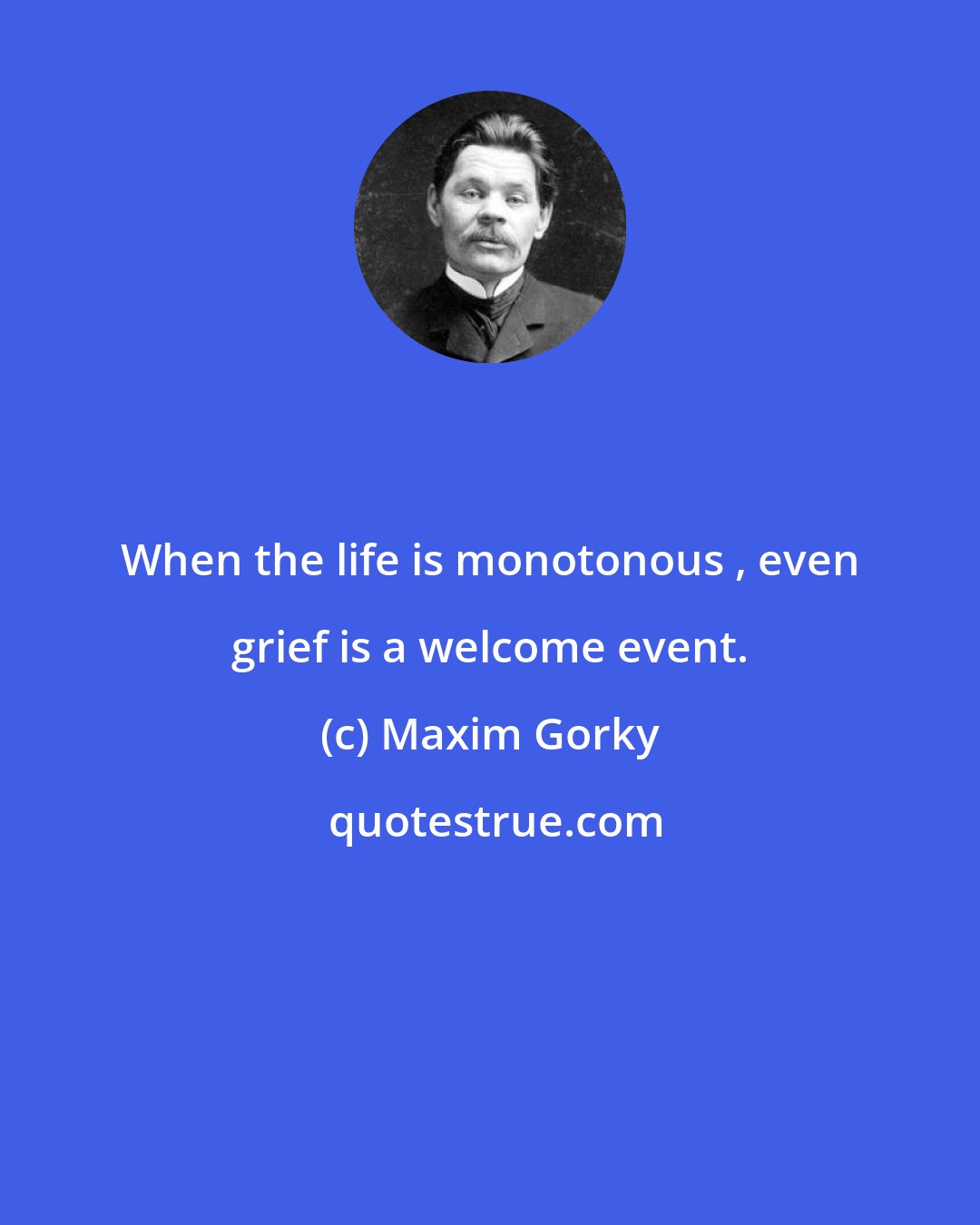 Maxim Gorky: When the life is monotonous , even grief is a welcome event.