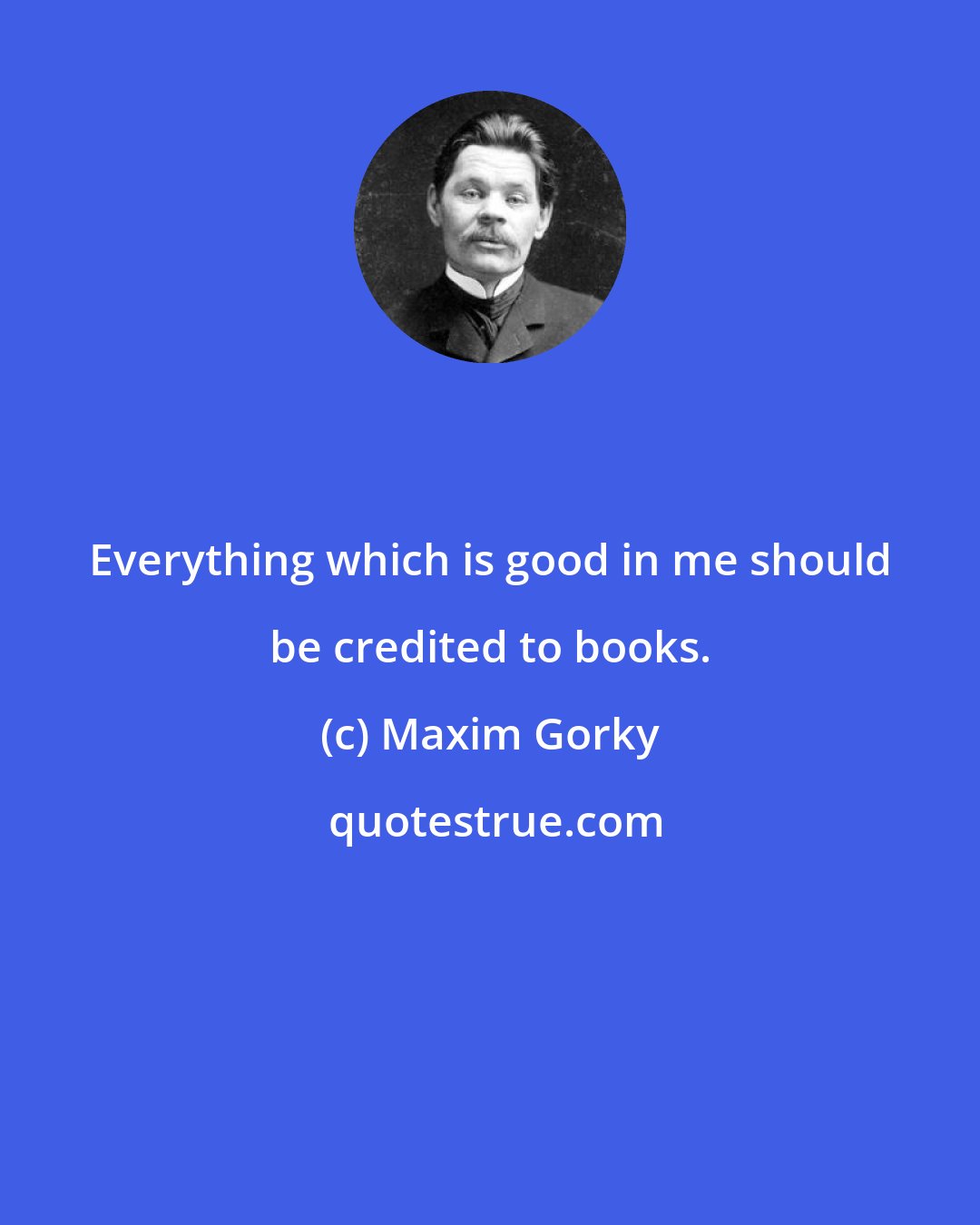 Maxim Gorky: Everything which is good in me should be credited to books.