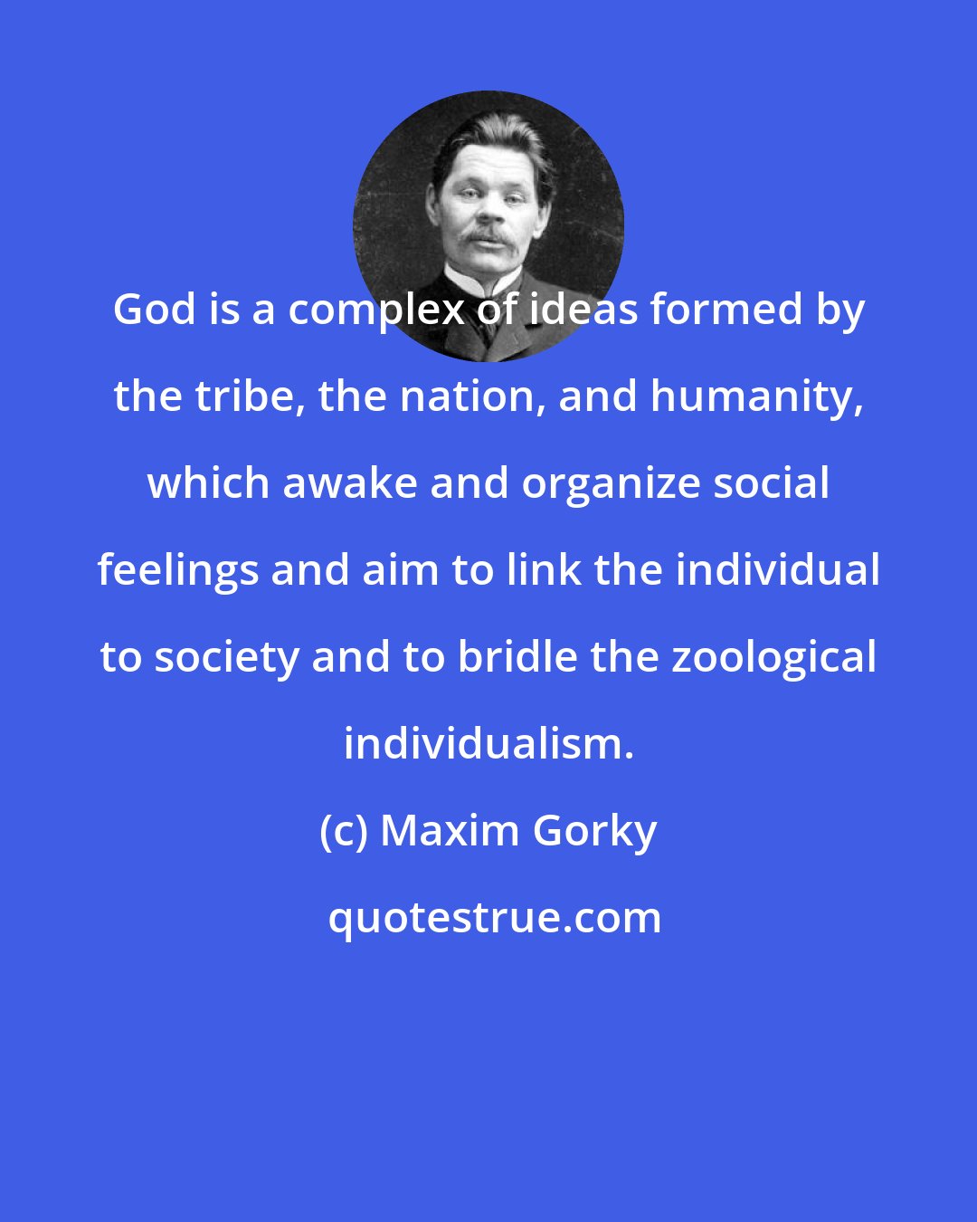 Maxim Gorky: God is a complex of ideas formed by the tribe, the nation, and humanity, which awake and organize social feelings and aim to link the individual to society and to bridle the zoological individualism.