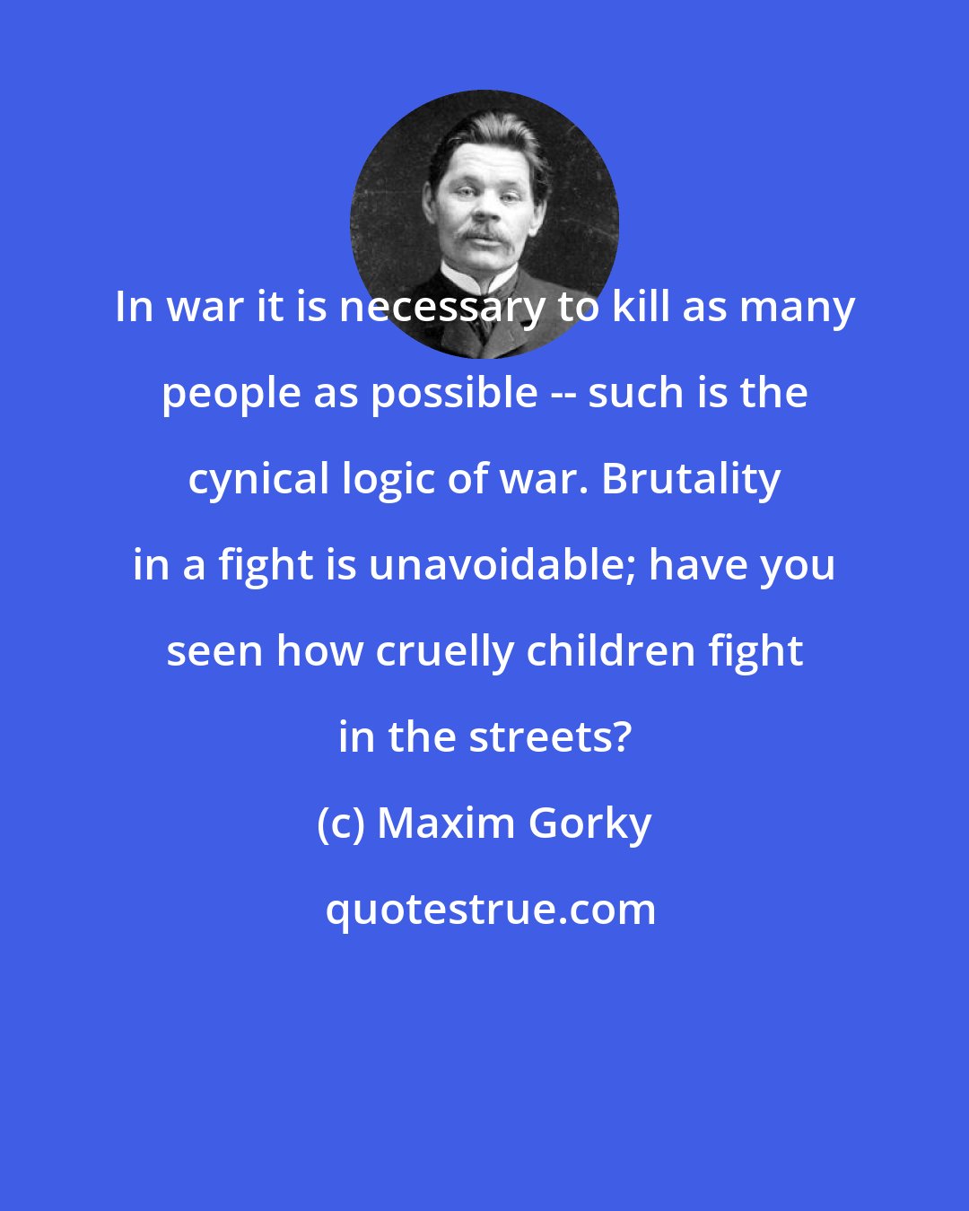 Maxim Gorky: In war it is necessary to kill as many people as possible -- such is the cynical logic of war. Brutality in a fight is unavoidable; have you seen how cruelly children fight in the streets?