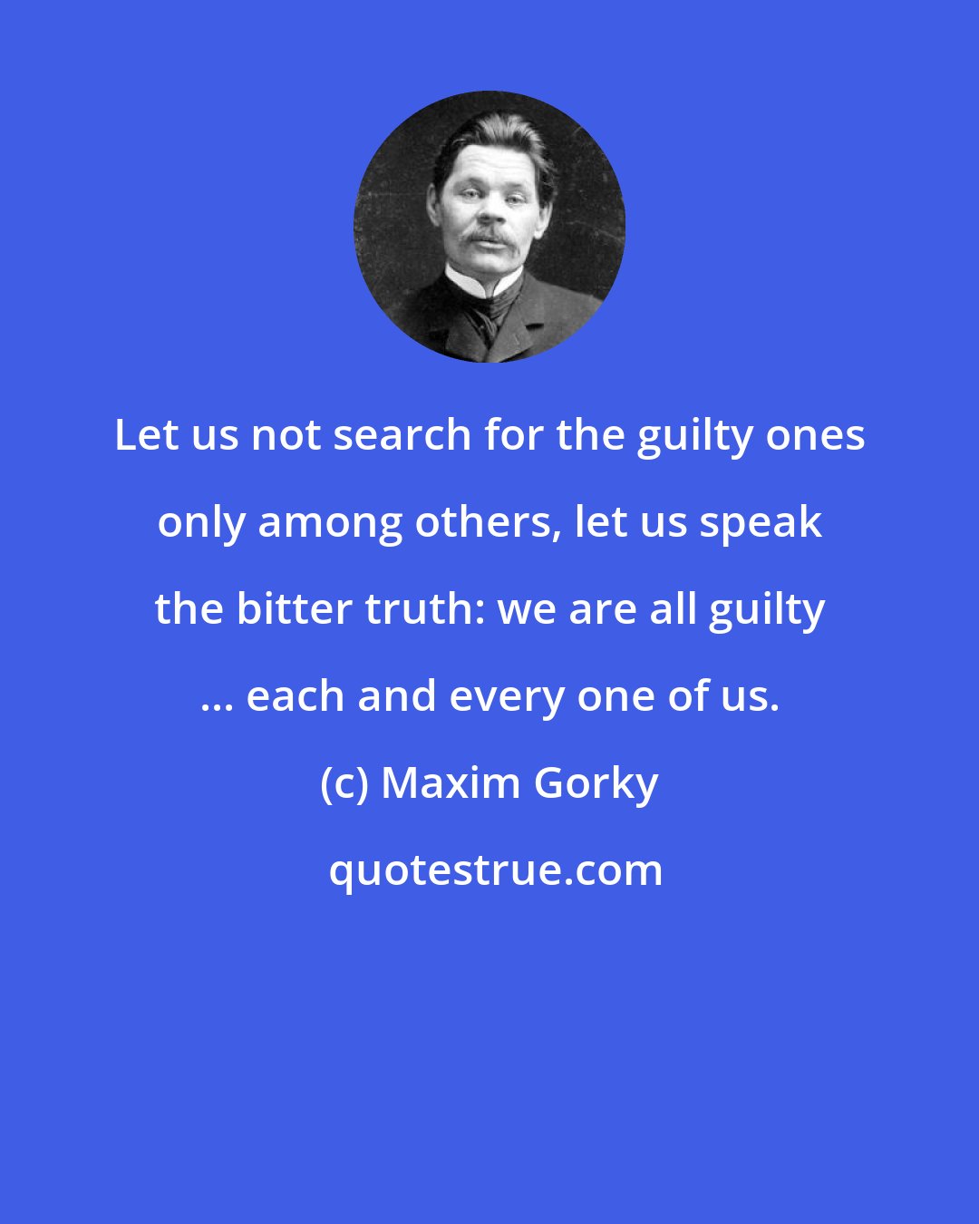 Maxim Gorky: Let us not search for the guilty ones only among others, let us speak the bitter truth: we are all guilty ... each and every one of us.