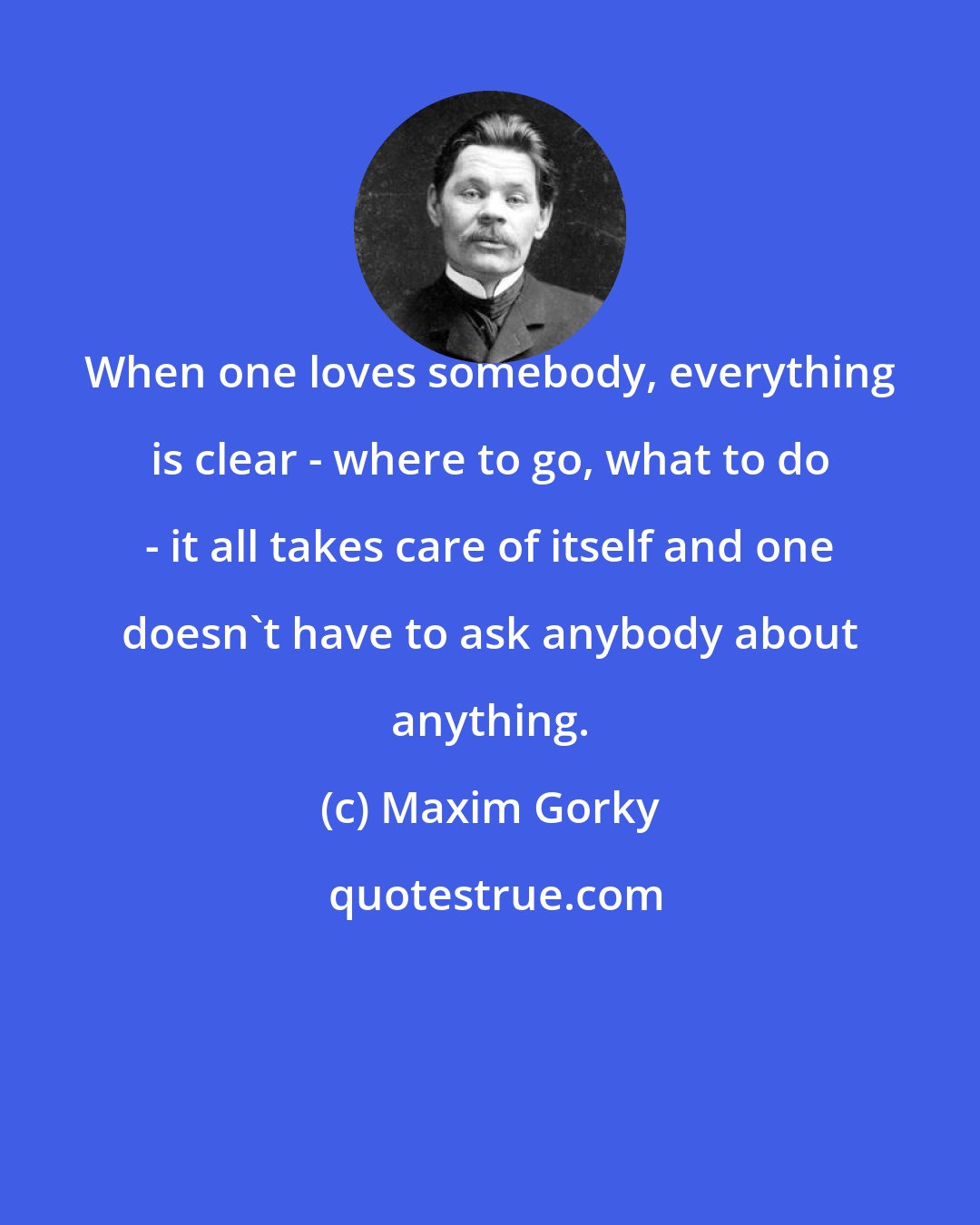 Maxim Gorky: When one loves somebody, everything is clear - where to go, what to do - it all takes care of itself and one doesn't have to ask anybody about anything.