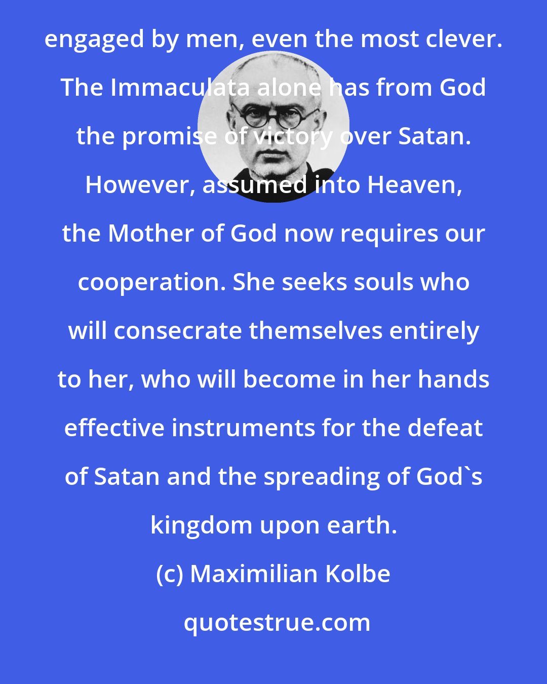 Maximilian Kolbe: Modern times are dominated by Satan and will be more so in the future. The conflict with hell cannot be engaged by men, even the most clever. The Immaculata alone has from God the promise of victory over Satan. However, assumed into Heaven, the Mother of God now requires our cooperation. She seeks souls who will consecrate themselves entirely to her, who will become in her hands effective instruments for the defeat of Satan and the spreading of God's kingdom upon earth.