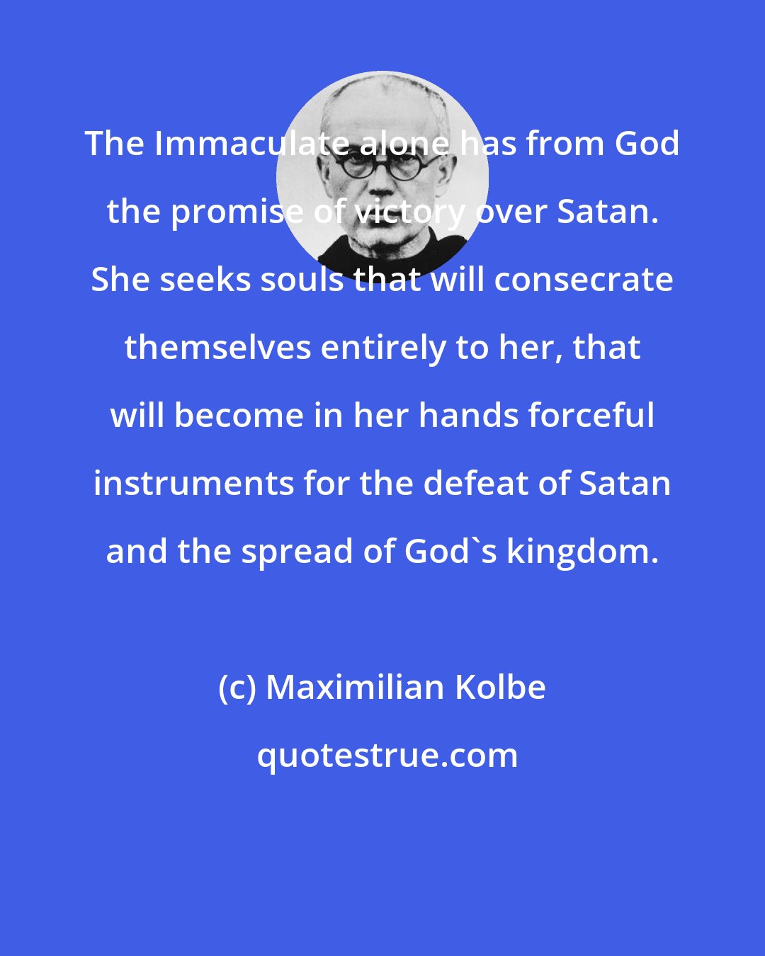 Maximilian Kolbe: The Immaculate alone has from God the promise of victory over Satan. She seeks souls that will consecrate themselves entirely to her, that will become in her hands forceful instruments for the defeat of Satan and the spread of God's kingdom.