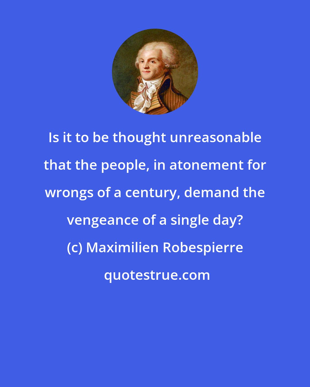 Maximilien Robespierre: Is it to be thought unreasonable that the people, in atonement for wrongs of a century, demand the vengeance of a single day?