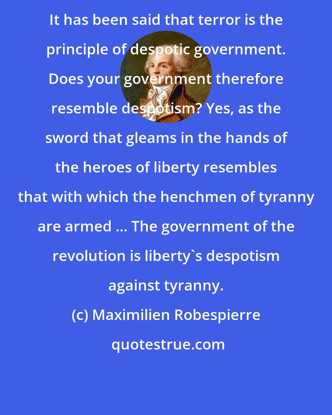 Maximilien Robespierre: It has been said that terror is the principle of despotic government. Does your government therefore resemble despotism? Yes, as the sword that gleams in the hands of the heroes of liberty resembles that with which the henchmen of tyranny are armed ... The government of the revolution is liberty's despotism against tyranny.