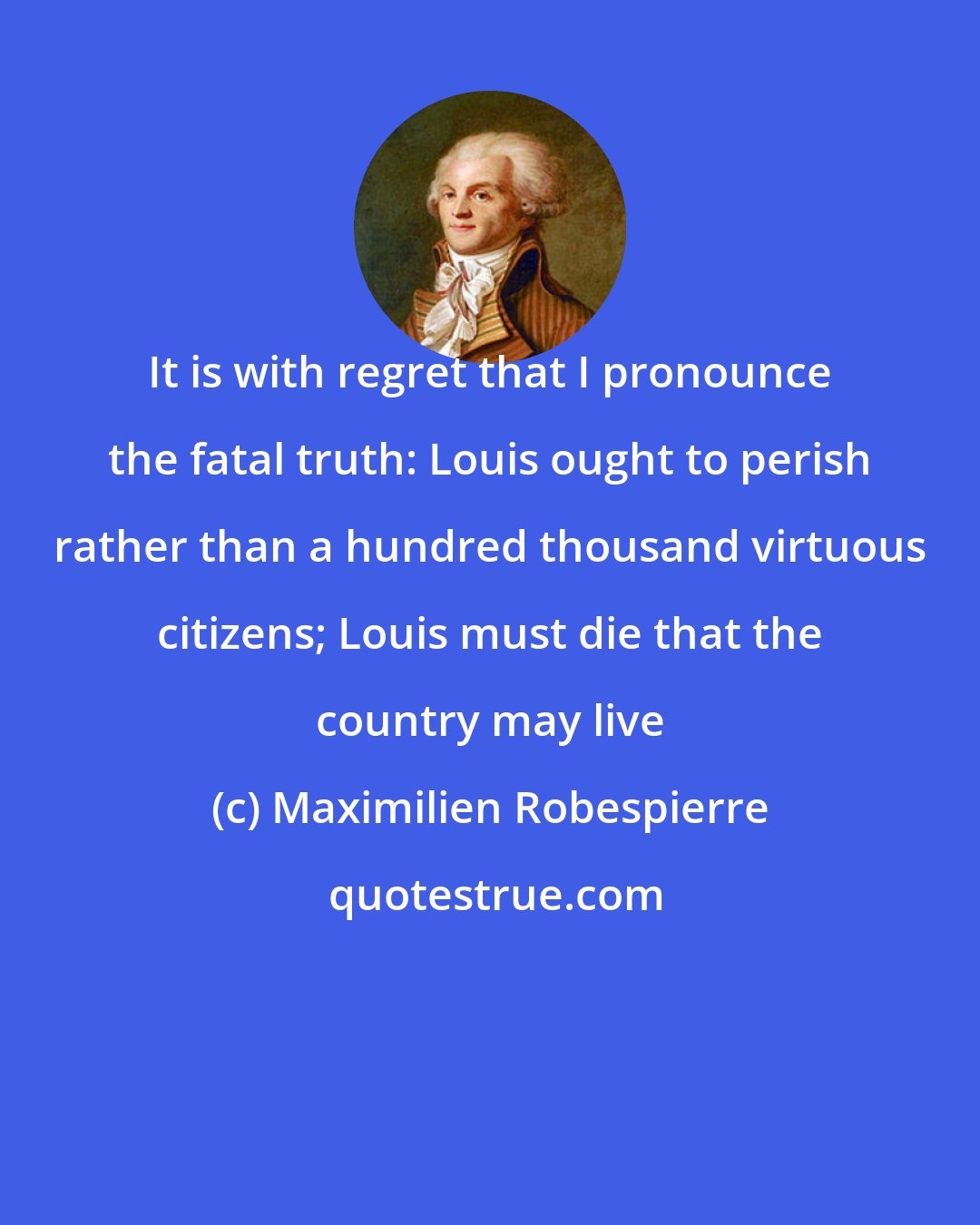 Maximilien Robespierre: It is with regret that I pronounce the fatal truth: Louis ought to perish rather than a hundred thousand virtuous citizens; Louis must die that the country may live