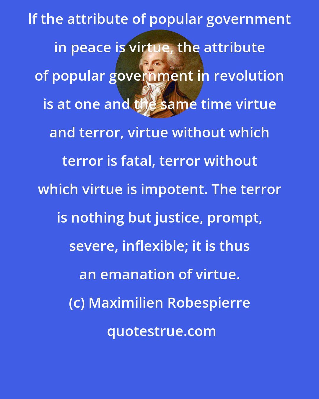 Maximilien Robespierre: lf the attribute of popular government in peace is virtue, the attribute of popular government in revolution is at one and the same time virtue and terror, virtue without which terror is fatal, terror without which virtue is impotent. The terror is nothing but justice, prompt, severe, inflexible; it is thus an emanation of virtue.