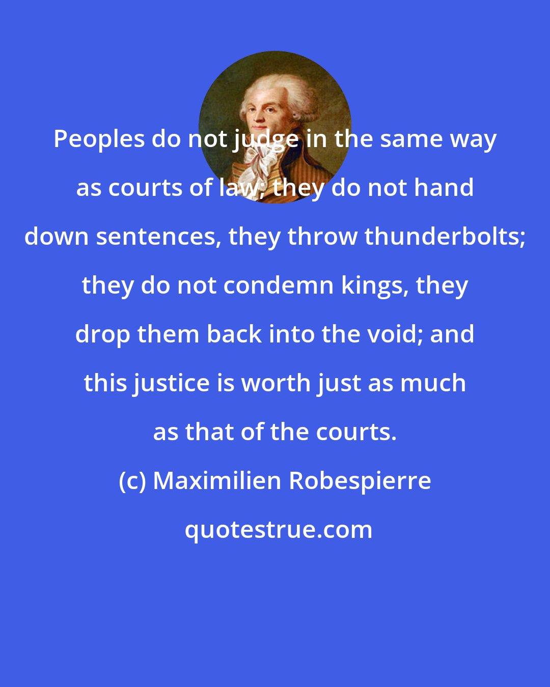 Maximilien Robespierre: Peoples do not judge in the same way as courts of law; they do not hand down sentences, they throw thunderbolts; they do not condemn kings, they drop them back into the void; and this justice is worth just as much as that of the courts.