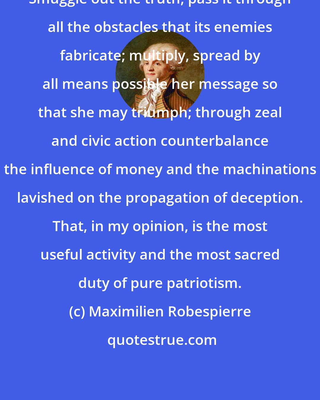 Maximilien Robespierre: Smuggle out the truth, pass it through all the obstacles that its enemies fabricate; multiply, spread by all means possible her message so that she may triumph; through zeal and civic action counterbalance the influence of money and the machinations lavished on the propagation of deception. That, in my opinion, is the most useful activity and the most sacred duty of pure patriotism.