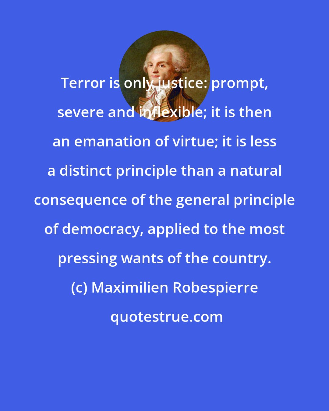 Maximilien Robespierre: Terror is only justice: prompt, severe and inflexible; it is then an emanation of virtue; it is less a distinct principle than a natural consequence of the general principle of democracy, applied to the most pressing wants of the country.