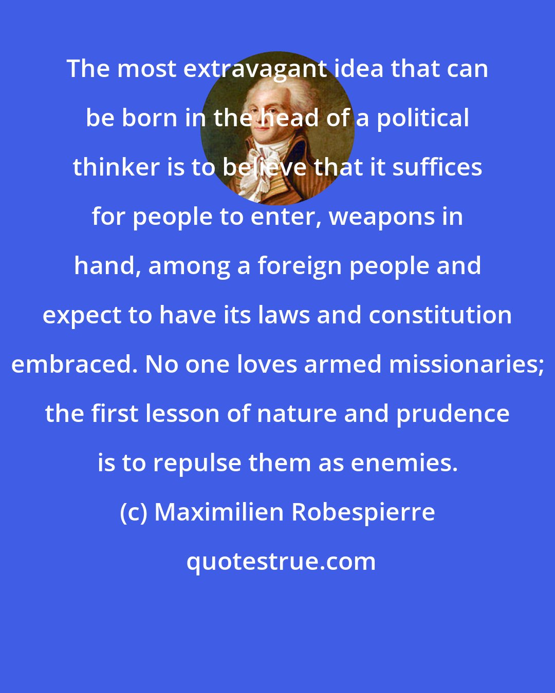 Maximilien Robespierre: The most extravagant idea that can be born in the head of a political thinker is to believe that it suffices for people to enter, weapons in hand, among a foreign people and expect to have its laws and constitution embraced. No one loves armed missionaries; the first lesson of nature and prudence is to repulse them as enemies.