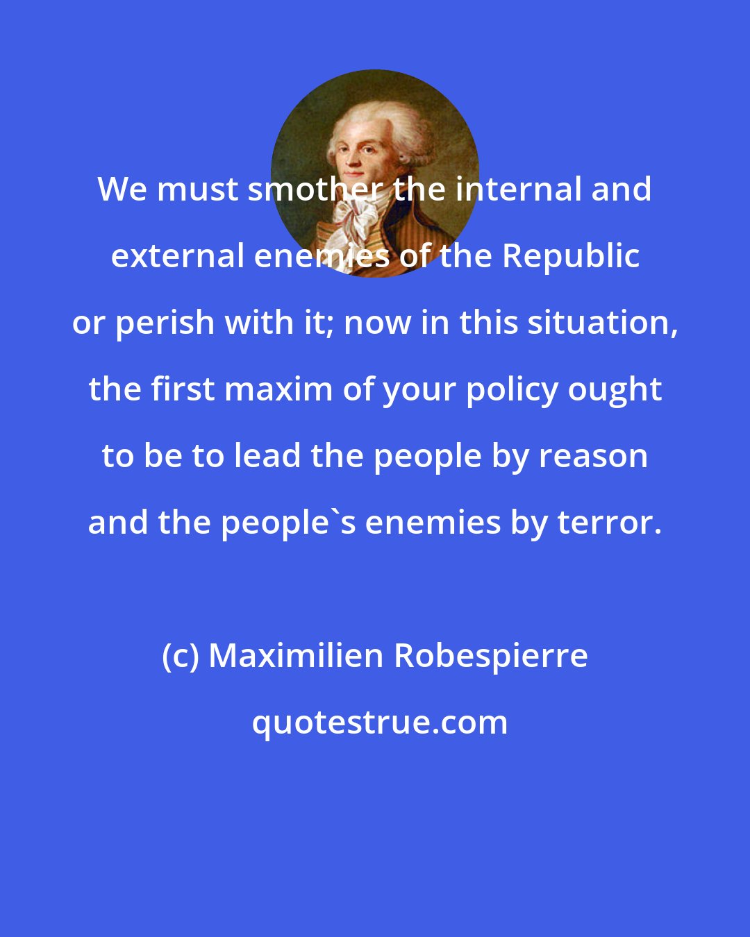 Maximilien Robespierre: We must smother the internal and external enemies of the Republic or perish with it; now in this situation, the first maxim of your policy ought to be to lead the people by reason and the people's enemies by terror.