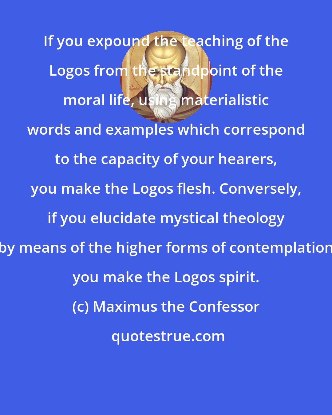 Maximus the Confessor: If you expound the teaching of the Logos from the standpoint of the moral life, using materialistic words and examples which correspond to the capacity of your hearers, you make the Logos flesh. Conversely, if you elucidate mystical theology by means of the higher forms of contemplation you make the Logos spirit.
