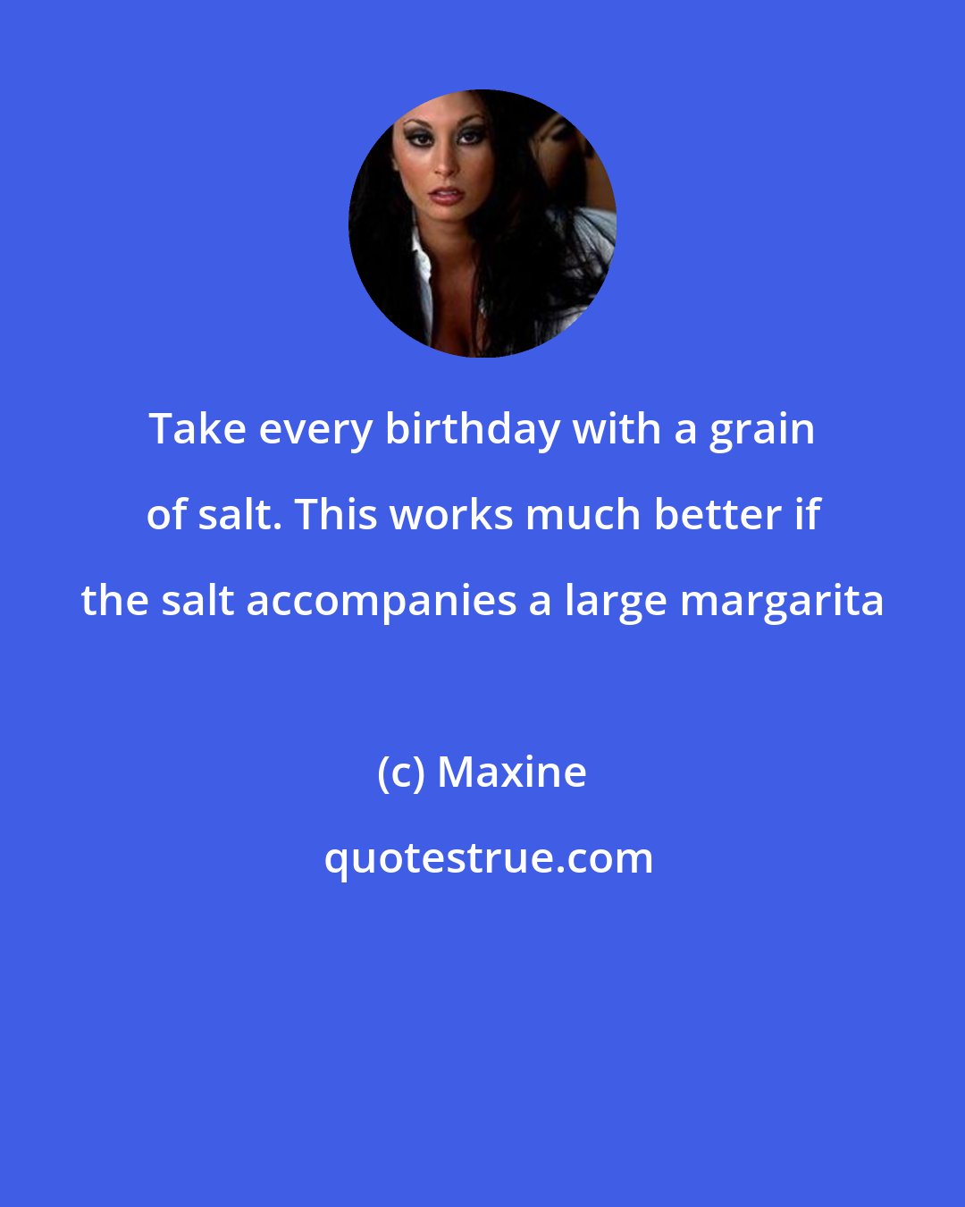 Maxine: Take every birthday with a grain of salt. This works much better if the salt accompanies a large margarita