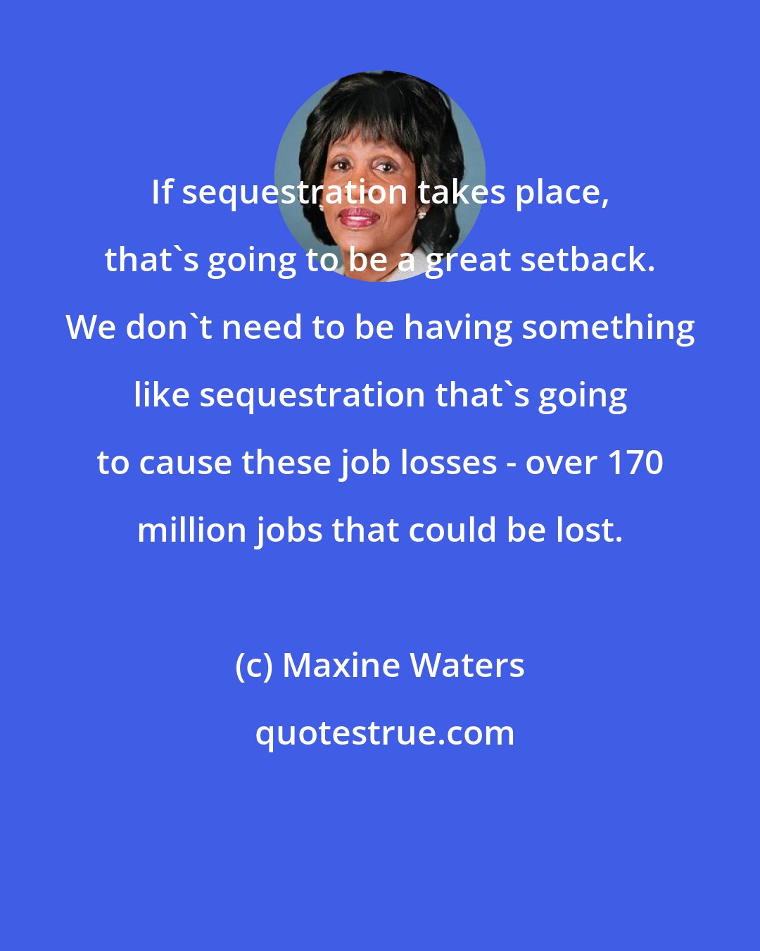 Maxine Waters: If sequestration takes place, that's going to be a great setback. We don't need to be having something like sequestration that's going to cause these job losses - over 170 million jobs that could be lost.