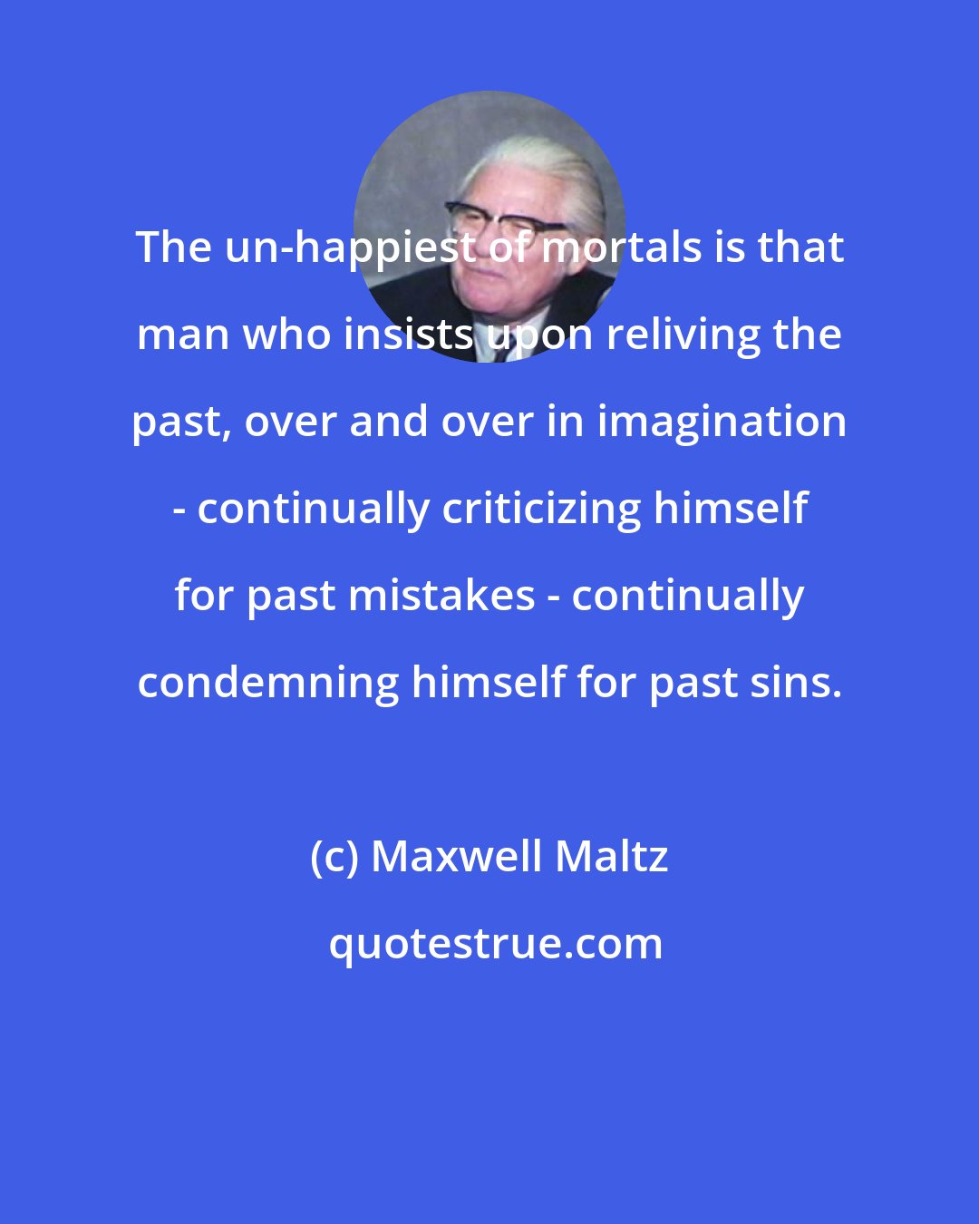 Maxwell Maltz: The un-happiest of mortals is that man who insists upon reliving the past, over and over in imagination - continually criticizing himself for past mistakes - continually condemning himself for past sins.