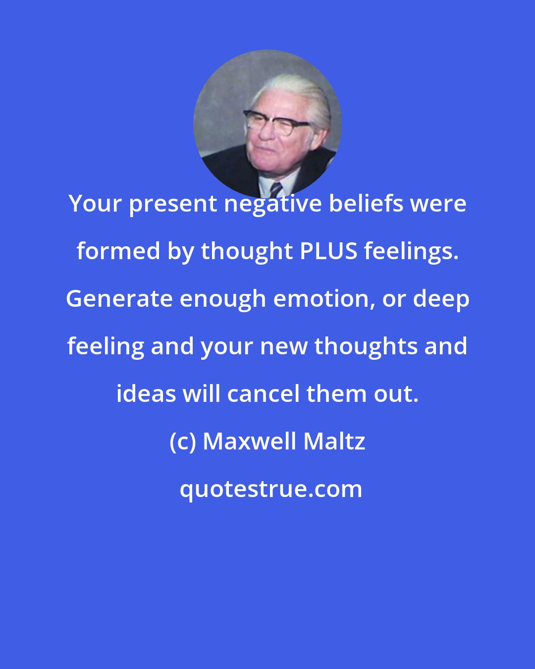 Maxwell Maltz: Your present negative beliefs were formed by thought PLUS feelings. Generate enough emotion, or deep feeling and your new thoughts and ideas will cancel them out.