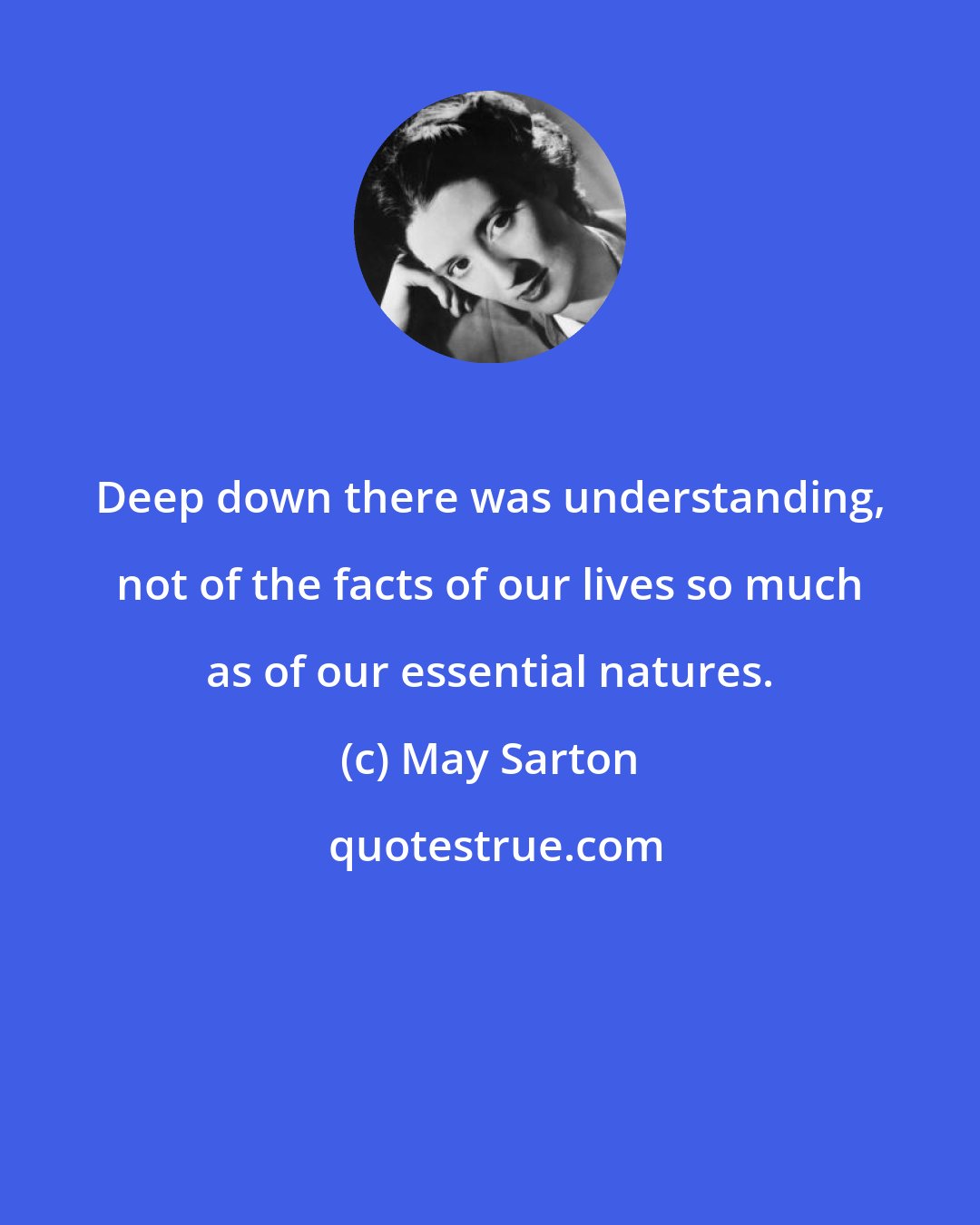 May Sarton: Deep down there was understanding, not of the facts of our lives so much as of our essential natures.