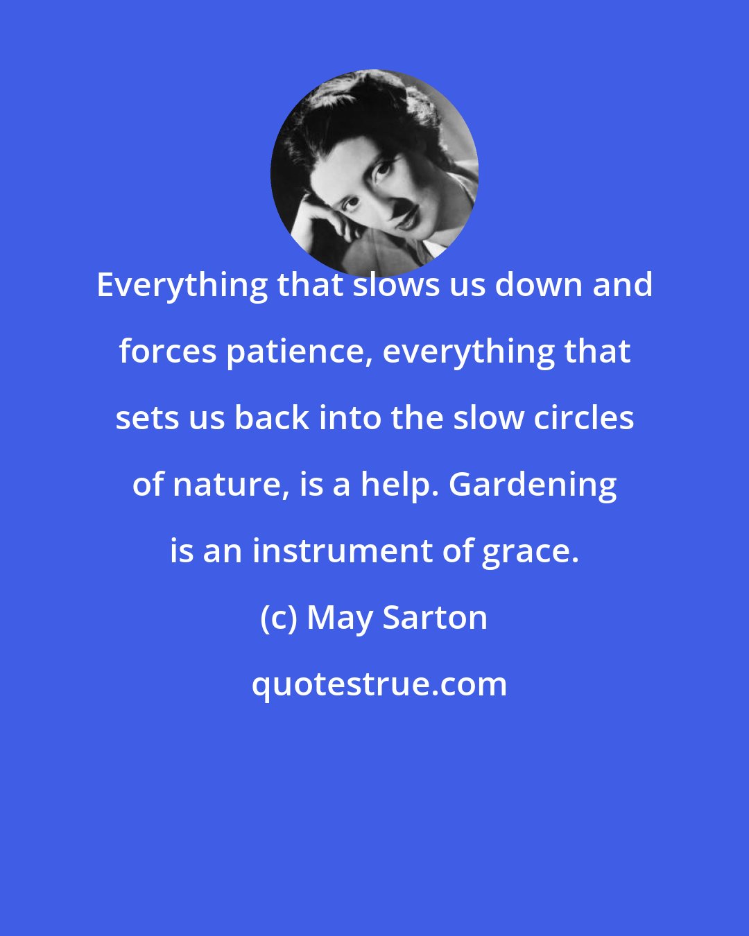 May Sarton: Everything that slows us down and forces patience, everything that sets us back into the slow circles of nature, is a help. Gardening is an instrument of grace.