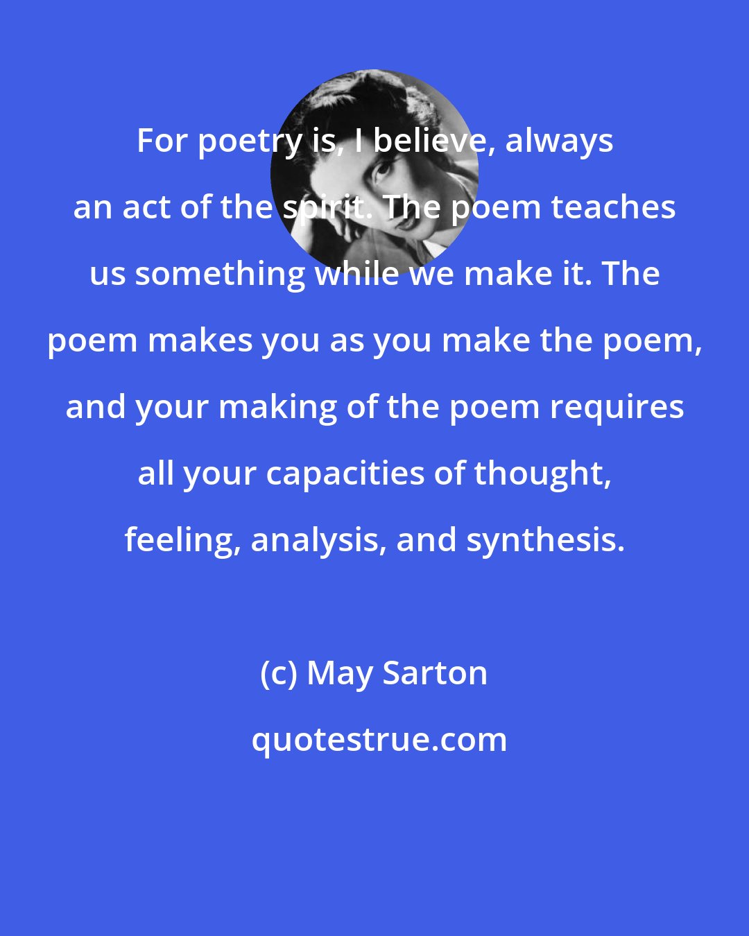 May Sarton: For poetry is, I believe, always an act of the spirit. The poem teaches us something while we make it. The poem makes you as you make the poem, and your making of the poem requires all your capacities of thought, feeling, analysis, and synthesis.