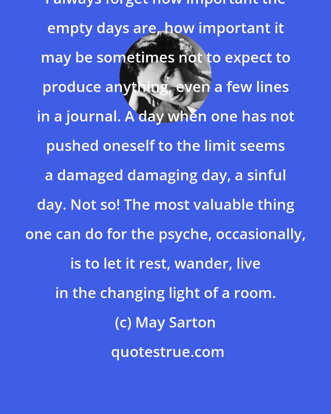 May Sarton: I always forget how important the empty days are, how important it may be sometimes not to expect to produce anything, even a few lines in a journal. A day when one has not pushed oneself to the limit seems a damaged damaging day, a sinful day. Not so! The most valuable thing one can do for the psyche, occasionally, is to let it rest, wander, live in the changing light of a room.