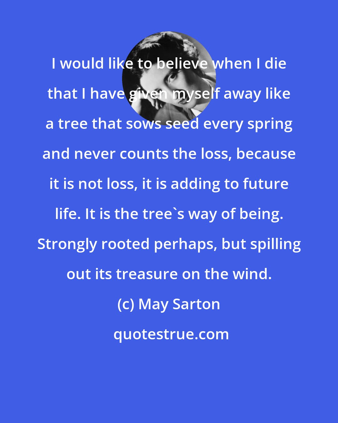 May Sarton: I would like to believe when I die that I have given myself away like a tree that sows seed every spring and never counts the loss, because it is not loss, it is adding to future life. It is the tree's way of being. Strongly rooted perhaps, but spilling out its treasure on the wind.