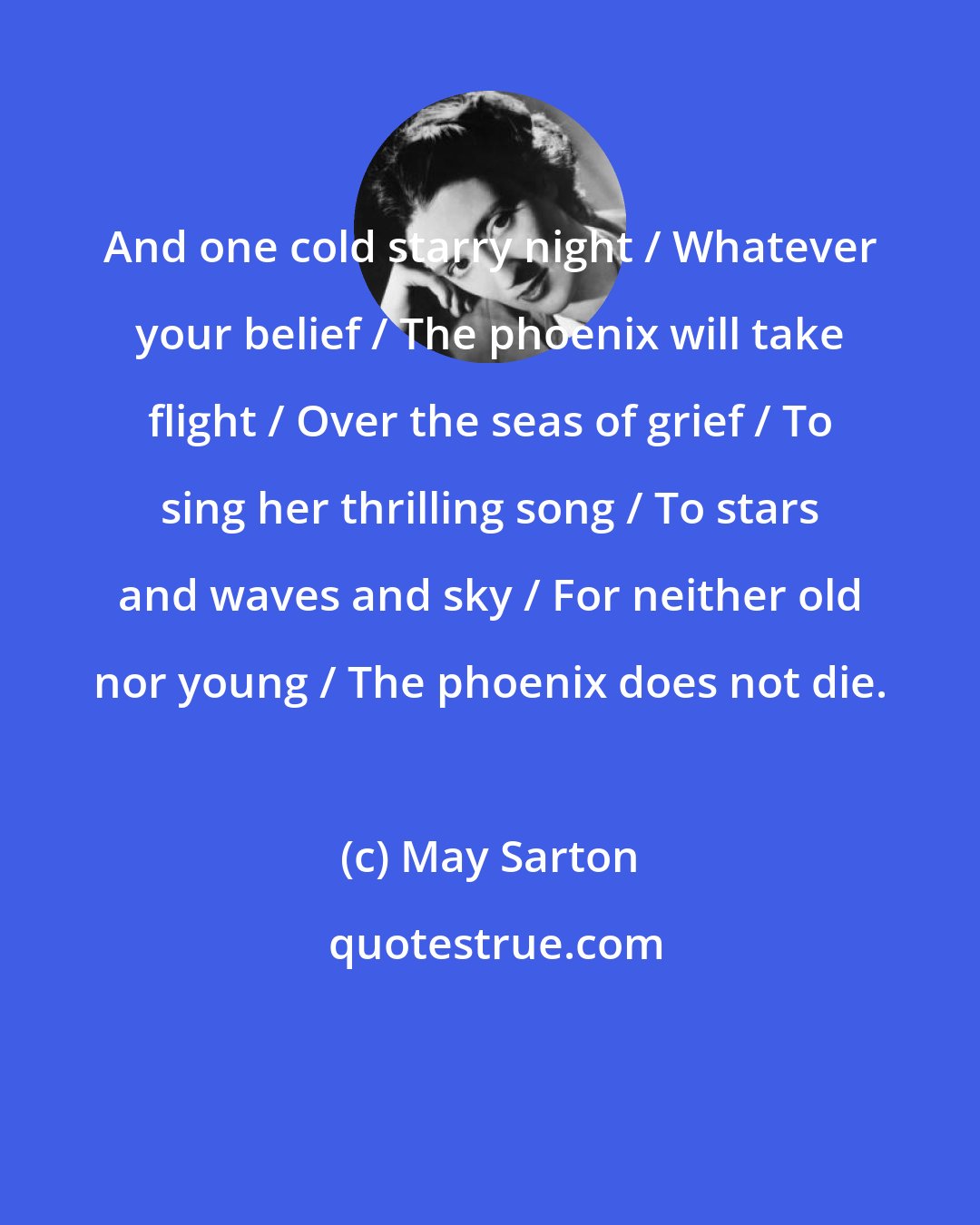 May Sarton: And one cold starry night / Whatever your belief / The phoenix will take flight / Over the seas of grief / To sing her thrilling song / To stars and waves and sky / For neither old nor young / The phoenix does not die.