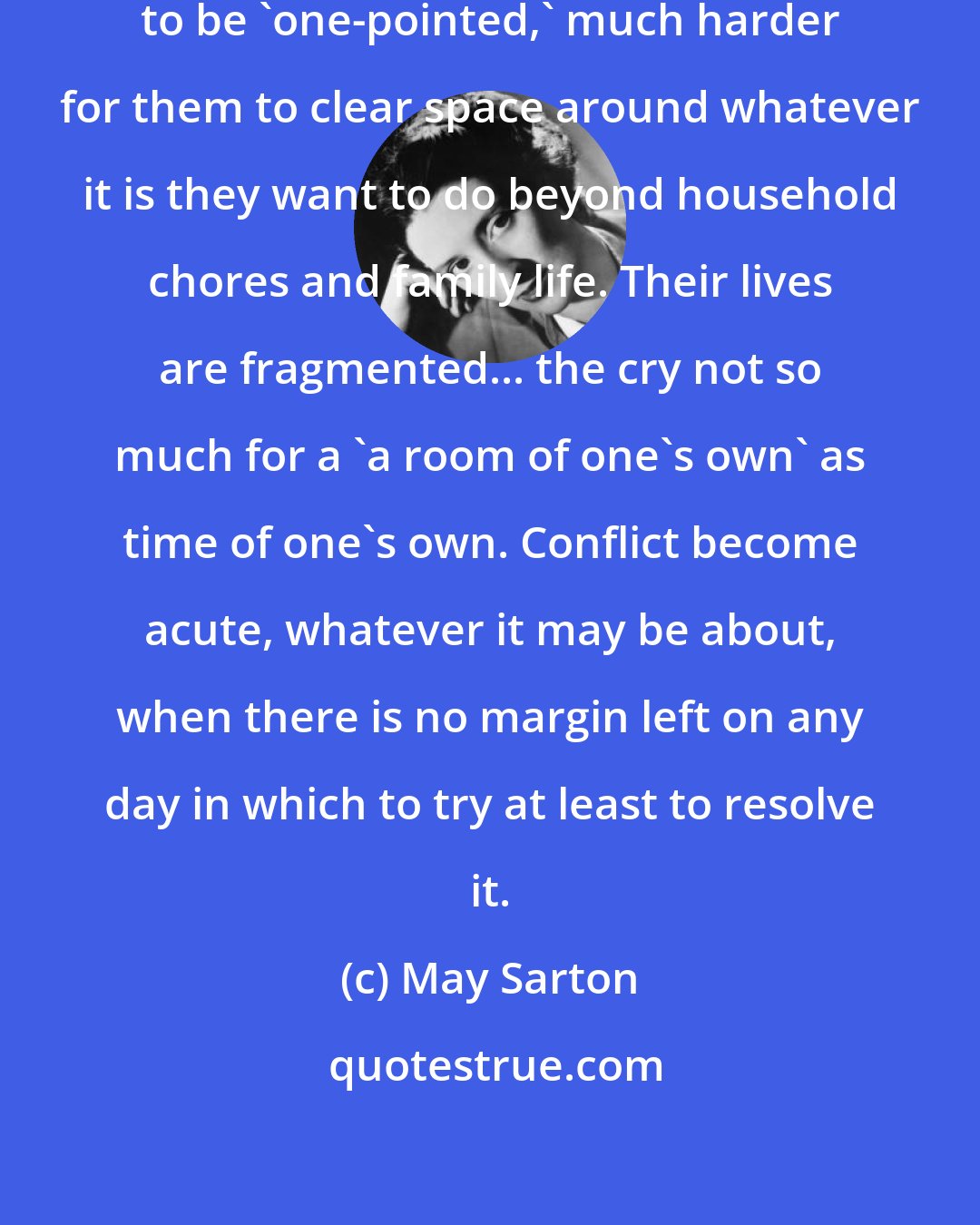 May Sarton: It is harder for women, perhaps to be 'one-pointed,' much harder for them to clear space around whatever it is they want to do beyond household chores and family life. Their lives are fragmented... the cry not so much for a 'a room of one's own' as time of one's own. Conflict become acute, whatever it may be about, when there is no margin left on any day in which to try at least to resolve it.