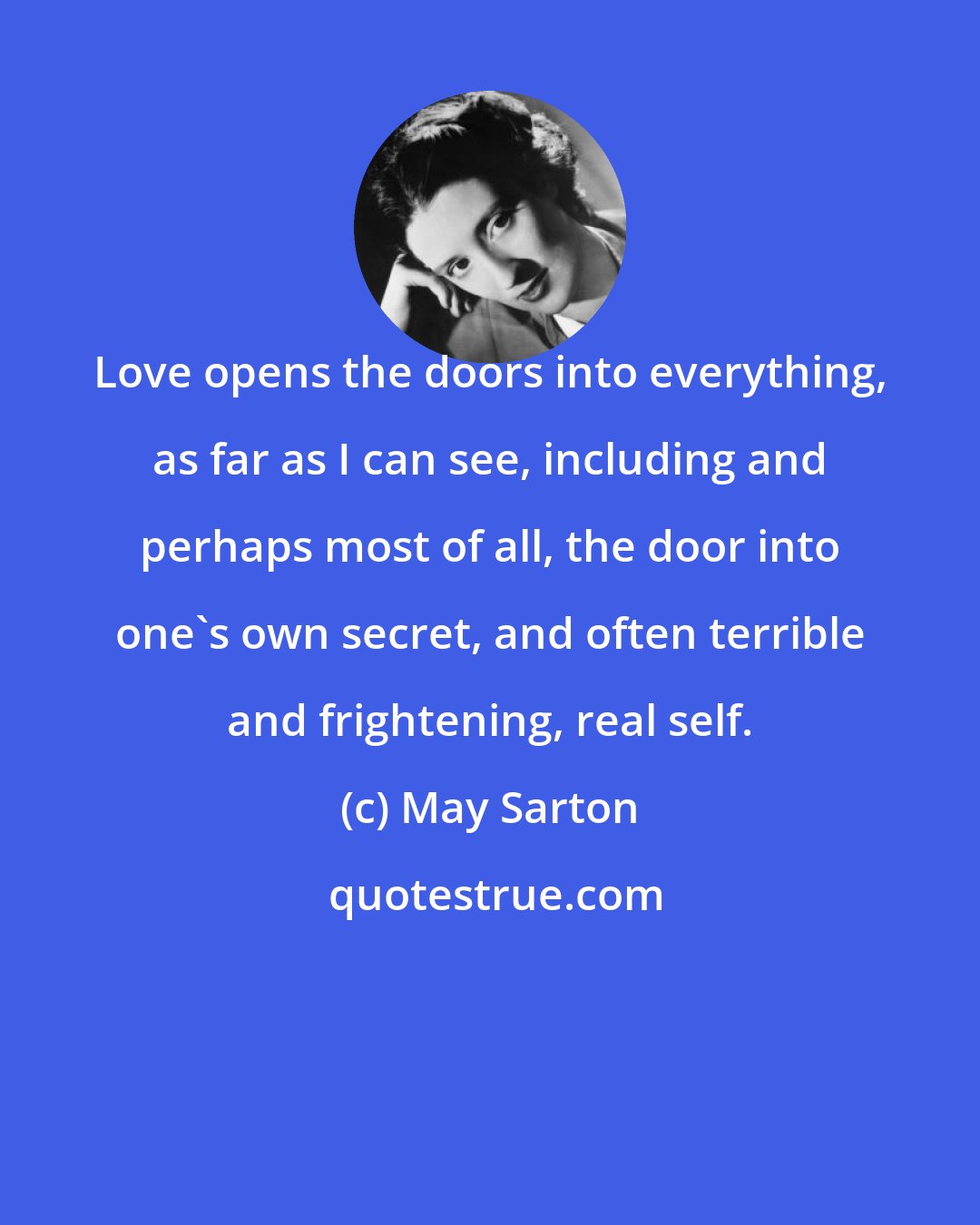 May Sarton: Love opens the doors into everything, as far as I can see, including and perhaps most of all, the door into one's own secret, and often terrible and frightening, real self.