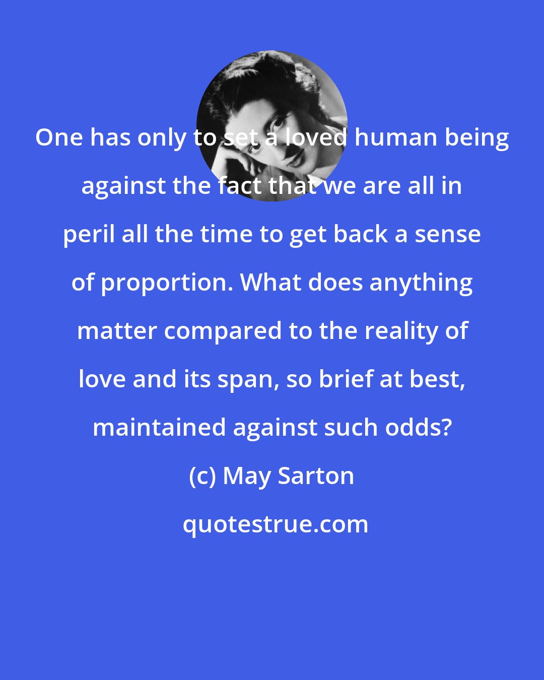 May Sarton: One has only to set a loved human being against the fact that we are all in peril all the time to get back a sense of proportion. What does anything matter compared to the reality of love and its span, so brief at best, maintained against such odds?