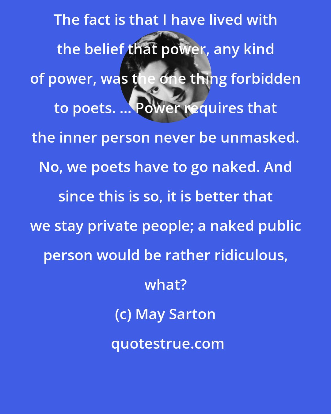 May Sarton: The fact is that I have lived with the belief that power, any kind of power, was the one thing forbidden to poets. ... Power requires that the inner person never be unmasked. No, we poets have to go naked. And since this is so, it is better that we stay private people; a naked public person would be rather ridiculous, what?