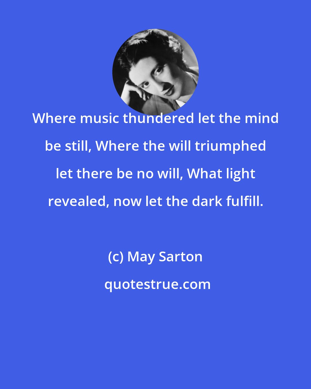 May Sarton: Where music thundered let the mind be still, Where the will triumphed let there be no will, What light revealed, now let the dark fulfill.