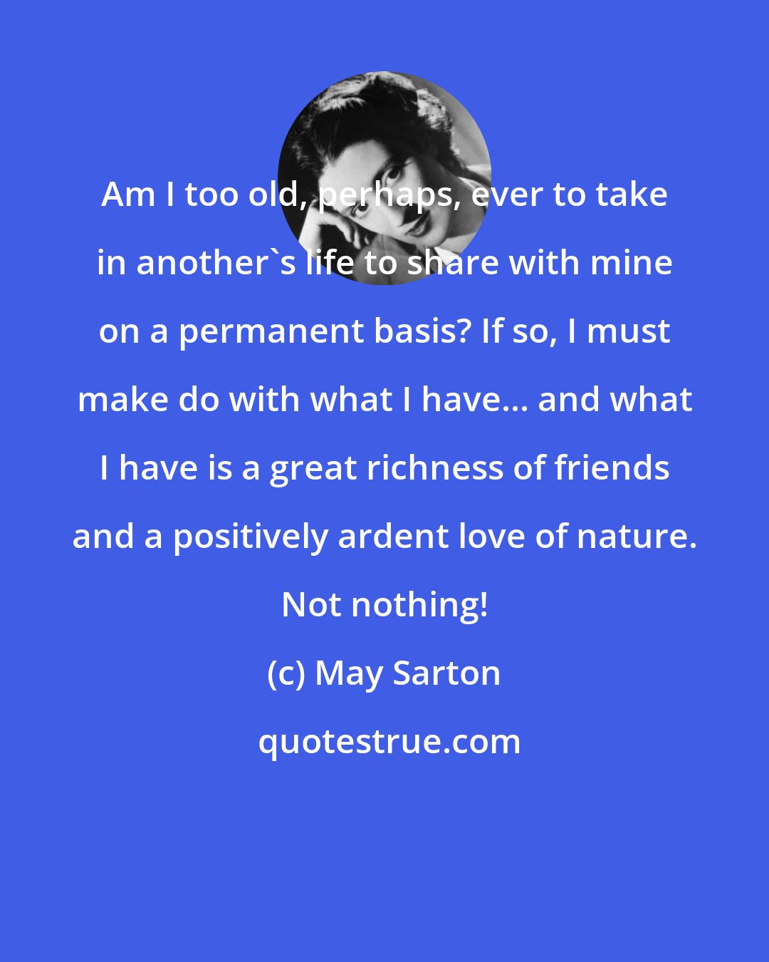 May Sarton: Am I too old, perhaps, ever to take in another's life to share with mine on a permanent basis? If so, I must make do with what I have... and what I have is a great richness of friends and a positively ardent love of nature. Not nothing!