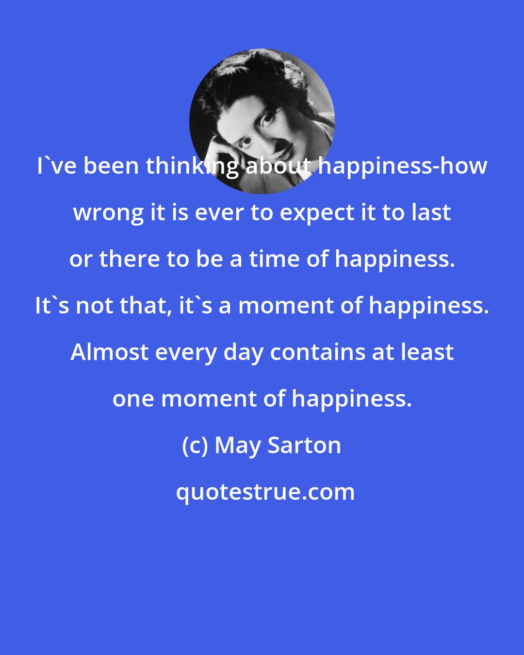 May Sarton: I've been thinking about happiness-how wrong it is ever to expect it to last or there to be a time of happiness. It's not that, it's a moment of happiness. Almost every day contains at least one moment of happiness.