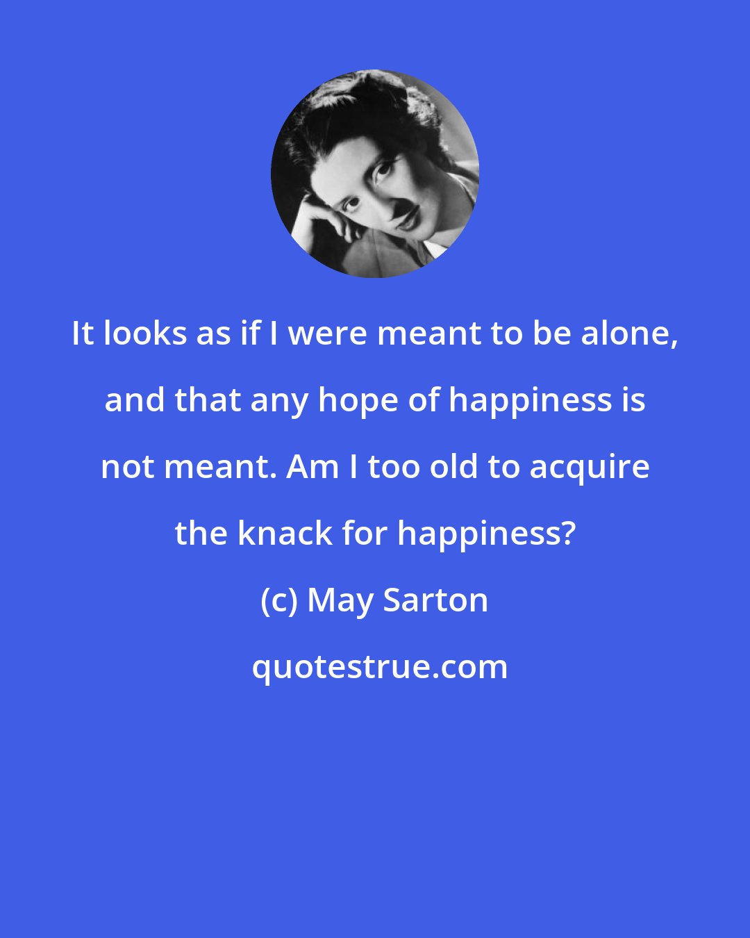 May Sarton: It looks as if I were meant to be alone, and that any hope of happiness is not meant. Am I too old to acquire the knack for happiness?