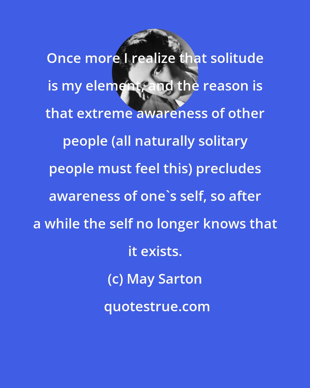 May Sarton: Once more I realize that solitude is my element, and the reason is that extreme awareness of other people (all naturally solitary people must feel this) precludes awareness of one's self, so after a while the self no longer knows that it exists.