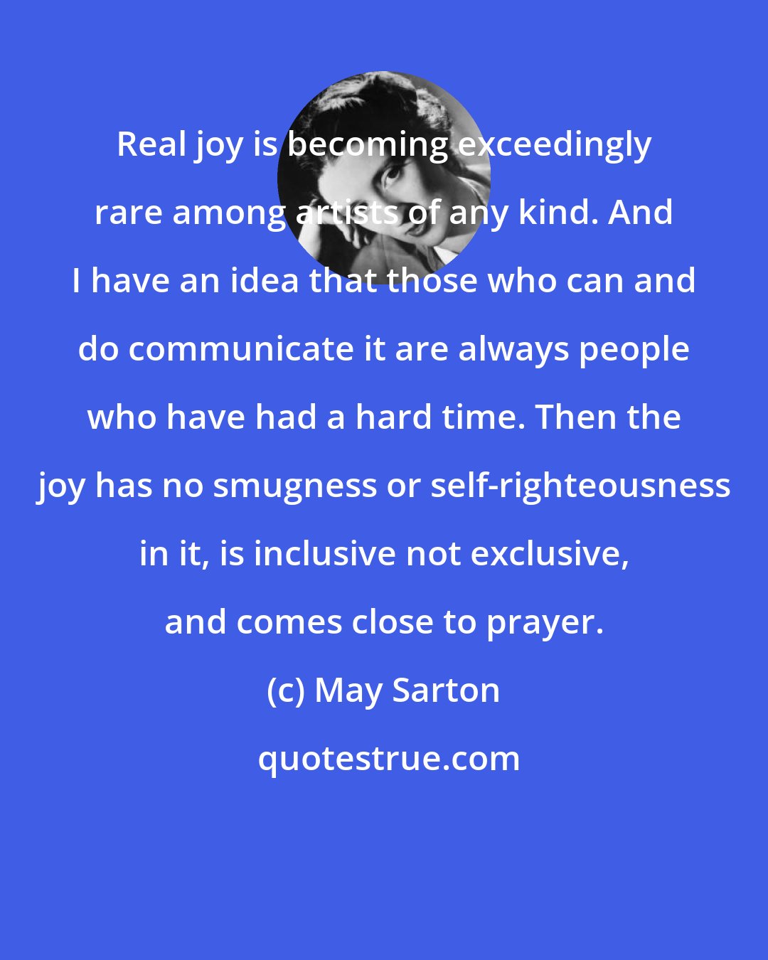 May Sarton: Real joy is becoming exceedingly rare among artists of any kind. And I have an idea that those who can and do communicate it are always people who have had a hard time. Then the joy has no smugness or self-righteousness in it, is inclusive not exclusive, and comes close to prayer.