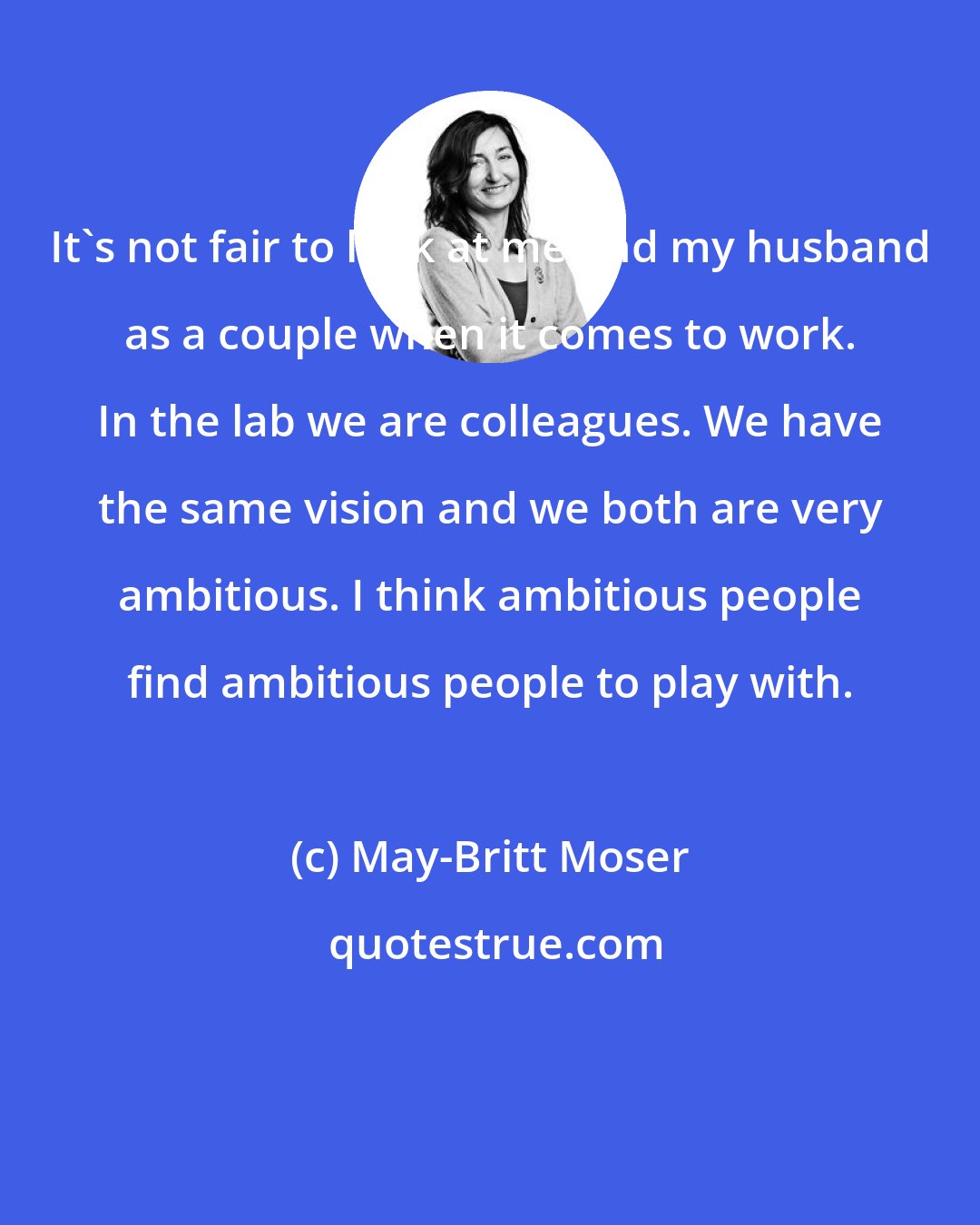 May-Britt Moser: It's not fair to look at me and my husband as a couple when it comes to work. In the lab we are colleagues. We have the same vision and we both are very ambitious. I think ambitious people find ambitious people to play with.